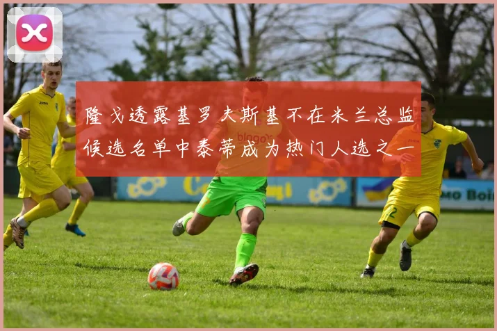 隆戈透露基罗夫斯基不在米兰总监候选名单中泰蒂成为热门人选之一