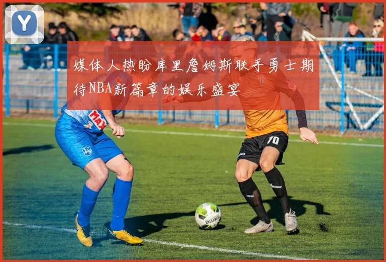 媒体人热盼库里詹姆斯联手勇士期待NBA新篇章的娱乐盛宴