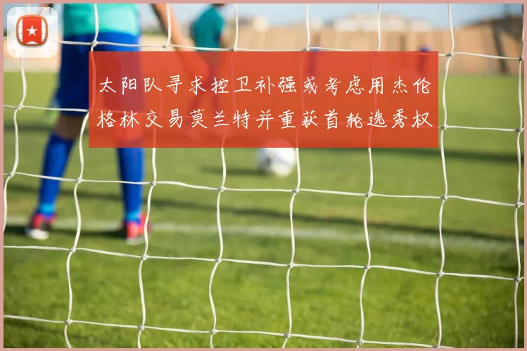 太阳队寻求控卫补强或考虑用杰伦格林交易莫兰特并重获首轮选秀权