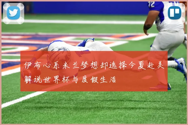 伊布心系米兰梦想却选择今夏赴美解说世界杯与度假生活