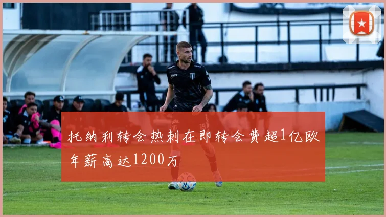 托纳利转会热刺在即转会费超1亿欧年薪高达1200万