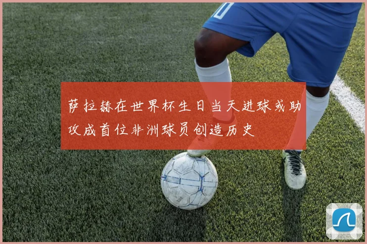 萨拉赫在世界杯生日当天进球或助攻成首位非洲球员创造历史