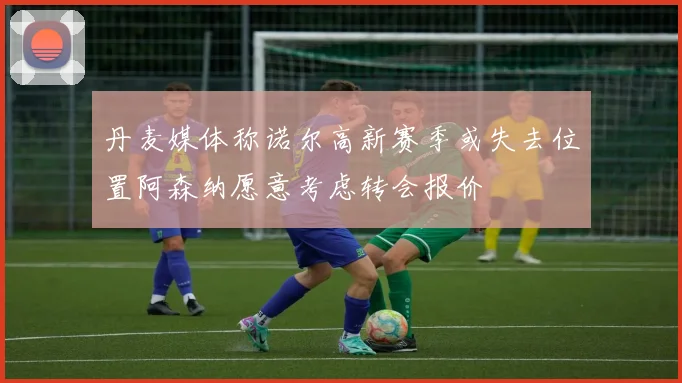 丹麦媒体称诺尔高新赛季或失去位置阿森纳愿意考虑转会报价