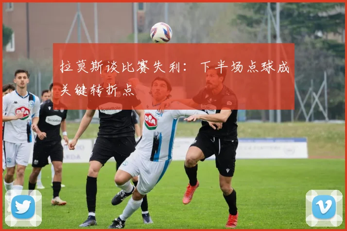 拉莫斯谈比赛失利：下半场点球成关键转折点