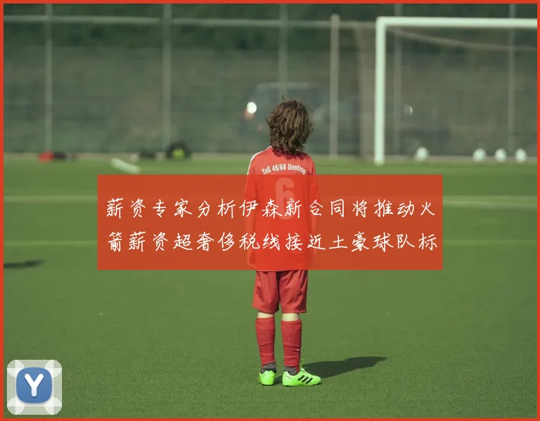 薪资专家分析伊森新合同将推动火箭薪资超奢侈税线接近土豪球队标准